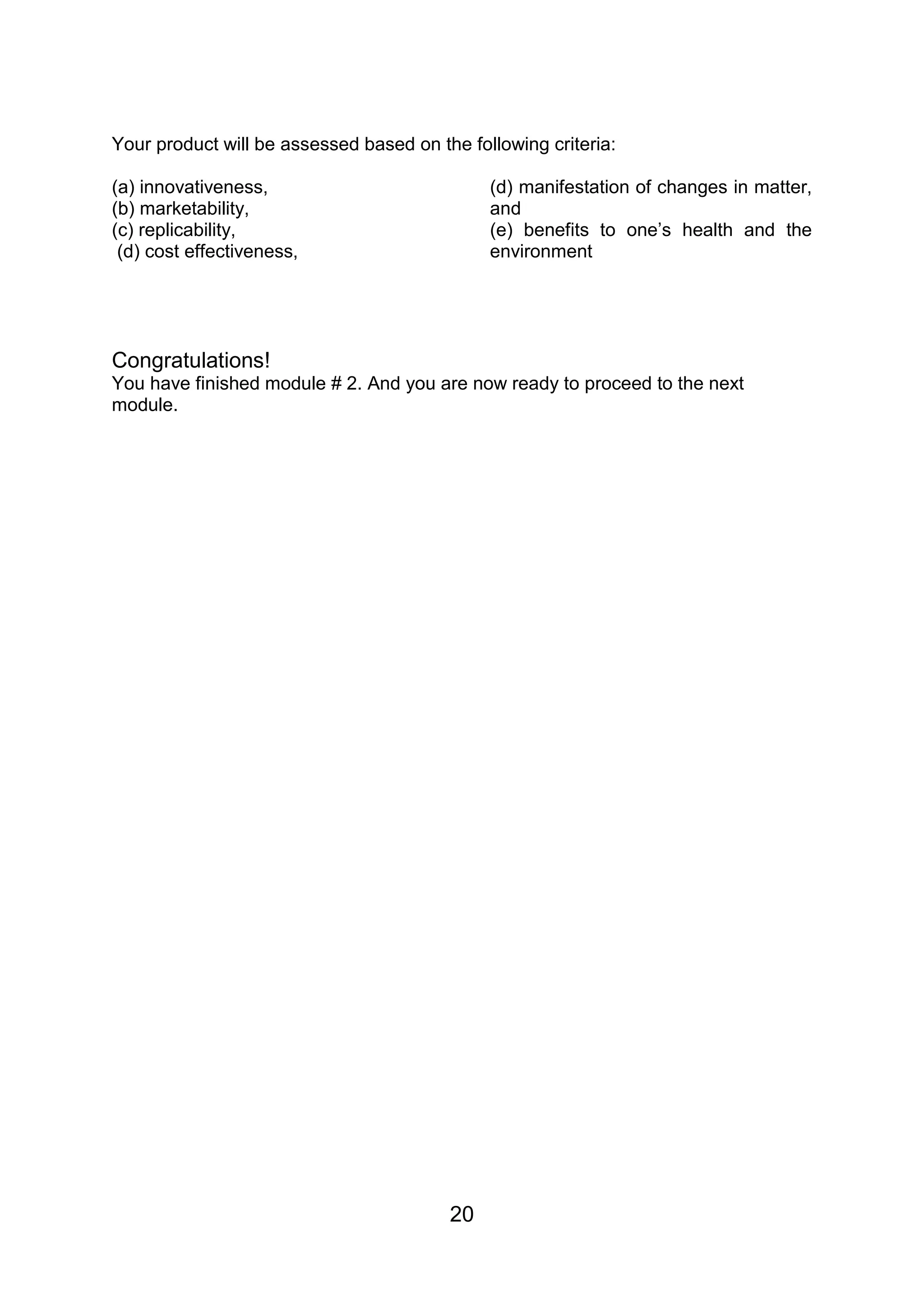 Your product will be assessed based on the following criteria:

(a) innovativeness,                           (d) manifestation of changes in matter,
(b) marketability,                            and
(c) replicability,                            (e) benefits to one’s health and the
 (d) cost effectiveness,                      environment




Congratulations!
You have finished module # 2. And you are now ready to proceed to the next
module.




                                         20
 