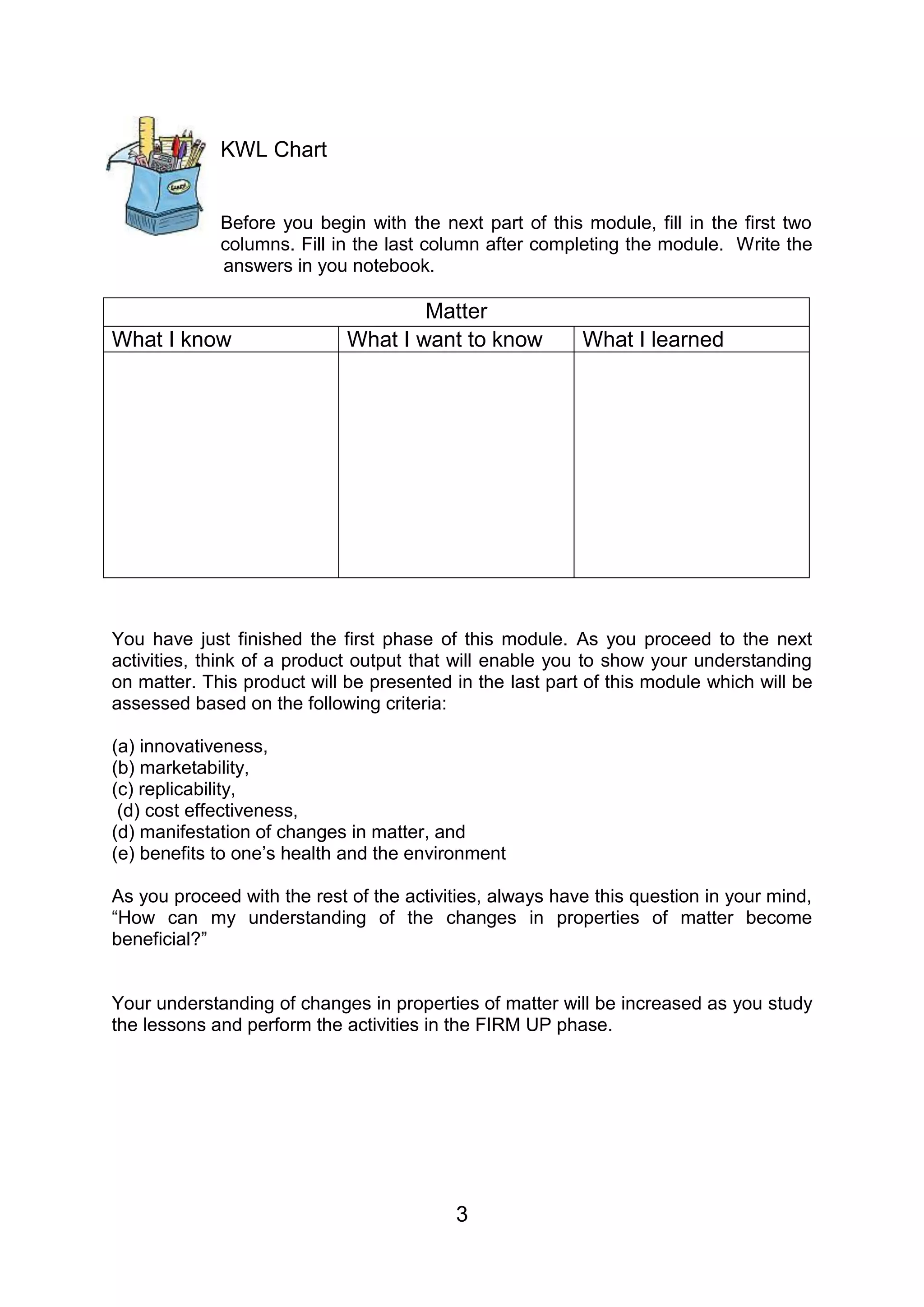KWL Chart


             Before you begin with the next part of this module, fill in the first two
             columns. Fill in the last column after completing the module. Write the
             answers in you notebook.

                                     Matter
What I know                  What I want to know          What I learned




You have just finished the first phase of this module. As you proceed to the next
activities, think of a product output that will enable you to show your understanding
on matter. This product will be presented in the last part of this module which will be
assessed based on the following criteria:

(a) innovativeness,
(b) marketability,
(c) replicability,
 (d) cost effectiveness,
(d) manifestation of changes in matter, and
(e) benefits to one’s health and the environment

As you proceed with the rest of the activities, always have this question in your mind,
“How can my understanding of the changes in properties of matter become
beneficial?”


Your understanding of changes in properties of matter will be increased as you study
the lessons and perform the activities in the FIRM UP phase.




                                          3
 