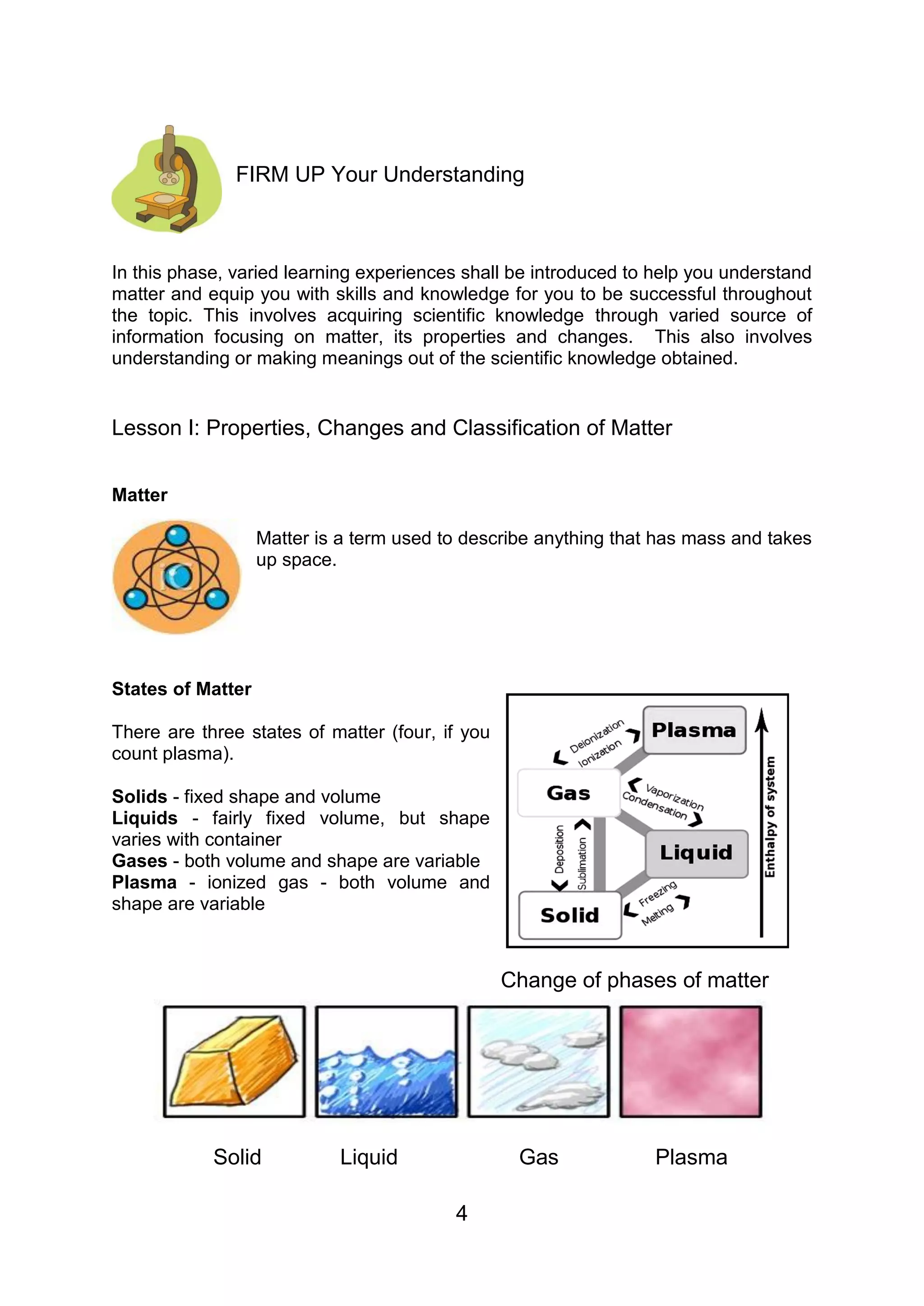 FIRM UP Your Understanding



In this phase, varied learning experiences shall be introduced to help you understand
matter and equip you with skills and knowledge for you to be successful throughout
the topic. This involves acquiring scientific knowledge through varied source of
information focusing on matter, its properties and changes. This also involves
understanding or making meanings out of the scientific knowledge obtained.


Lesson I: Properties, Changes and Classification of Matter


Matter

                   Matter is a term used to describe anything that has mass and takes
                   up space.




States of Matter

There are three states of matter (four, if you
count plasma).

Solids - fixed shape and volume
Liquids - fairly fixed volume, but shape
varies with container
Gases - both volume and shape are variable
Plasma - ionized gas - both volume and
shape are variable



                                                 Change of phases of matter




            Solid           Liquid                Gas             Plasma

                                          4
 