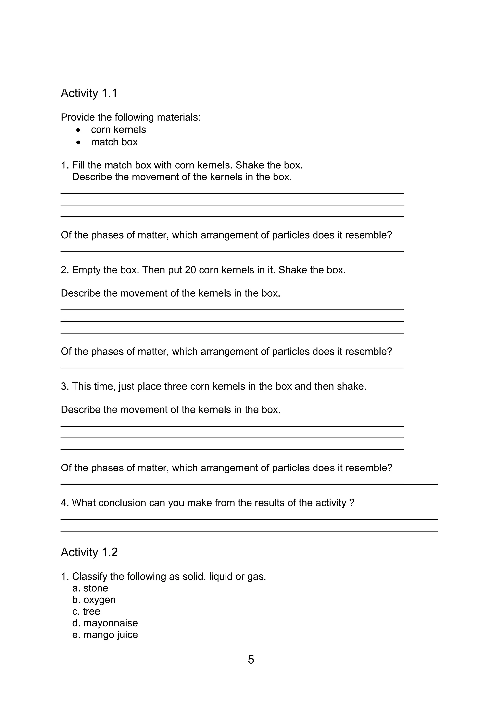 Activity 1.1
Provide the following materials:
    corn kernels
    match box

1. Fill the match box with corn kernels. Shake the box.
   Describe the movement of the kernels in the box.
_____________________________________________________________
_____________________________________________________________
_____________________________________________________________

Of the phases of matter, which arrangement of particles does it resemble?
_____________________________________________________________

2. Empty the box. Then put 20 corn kernels in it. Shake the box.

Describe the movement of the kernels in the box.
_____________________________________________________________
_____________________________________________________________
_____________________________________________________________

Of the phases of matter, which arrangement of particles does it resemble?
_____________________________________________________________

3. This time, just place three corn kernels in the box and then shake.

Describe the movement of the kernels in the box.
_____________________________________________________________
_____________________________________________________________
_____________________________________________________________

Of the phases of matter, which arrangement of particles does it resemble?
___________________________________________________________________

4. What conclusion can you make from the results of the activity ?
___________________________________________________________________
___________________________________________________________________

Activity 1.2
1. Classify the following as solid, liquid or gas.
   a. stone
   b. oxygen
   c. tree
   d. mayonnaise
   e. mango juice

                                             5
 