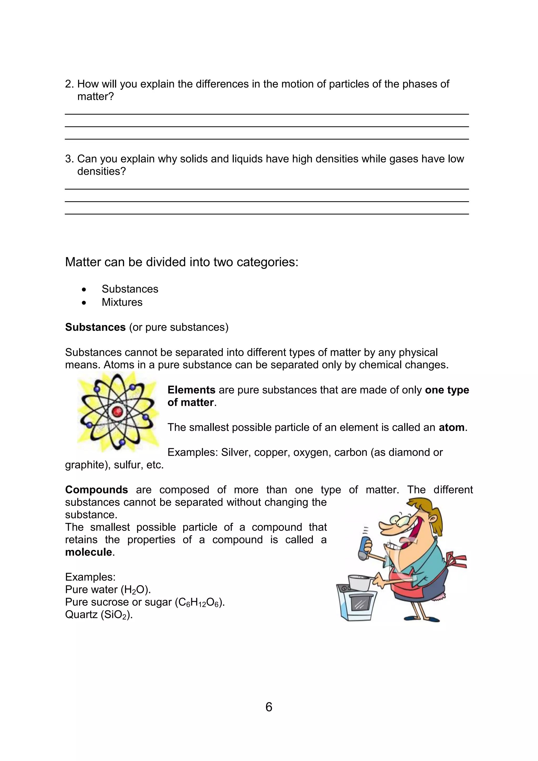 2. How will you explain the differences in the motion of particles of the phases of
   matter?
___________________________________________________________________
___________________________________________________________________
___________________________________________________________________

3. Can you explain why solids and liquids have high densities while gases have low
   densities?
___________________________________________________________________
___________________________________________________________________
___________________________________________________________________



Matter can be divided into two categories:

       Substances
       Mixtures

Substances (or pure substances)

Substances cannot be separated into different types of matter by any physical
means. Atoms in a pure substance can be separated only by chemical changes.

                          Elements are pure substances that are made of only one type
                          of matter.

                          The smallest possible particle of an element is called an atom.

                          Examples: Silver, copper, oxygen, carbon (as diamond or
graphite), sulfur, etc.

Compounds are composed of more than one type of matter. The different
substances cannot be separated without changing the
substance.
The smallest possible particle of a compound that
retains the properties of a compound is called a
molecule.

Examples:
Pure water (H2O).
Pure sucrose or sugar (C6H12O6).
Quartz (SiO2).




                                              6
 