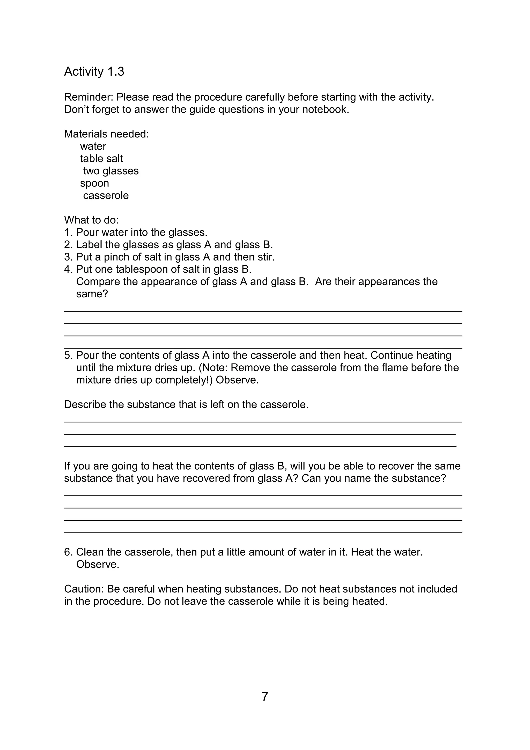 Activity 1.3
Reminder: Please read the procedure carefully before starting with the activity.
Don’t forget to answer the guide questions in your notebook.

Materials needed:
  water
  table salt
   two glasses
  spoon
   casserole

What to do:
1. Pour water into the glasses.
2. Label the glasses as glass A and glass B.
3. Put a pinch of salt in glass A and then stir.
4. Put one tablespoon of salt in glass B.
   Compare the appearance of glass A and glass B. Are their appearances the
   same?
___________________________________________________________________
___________________________________________________________________
___________________________________________________________________
___________________________________________________________________
5. Pour the contents of glass A into the casserole and then heat. Continue heating
   until the mixture dries up. (Note: Remove the casserole from the flame before the
   mixture dries up completely!) Observe.

Describe the substance that is left on the casserole.
___________________________________________________________________
__________________________________________________________________
__________________________________________________________________

If you are going to heat the contents of glass B, will you be able to recover the same
substance that you have recovered from glass A? Can you name the substance?
___________________________________________________________________
___________________________________________________________________
___________________________________________________________________
___________________________________________________________________

6. Clean the casserole, then put a little amount of water in it. Heat the water.
   Observe.

Caution: Be careful when heating substances. Do not heat substances not included
in the procedure. Do not leave the casserole while it is being heated.




                                           7
 