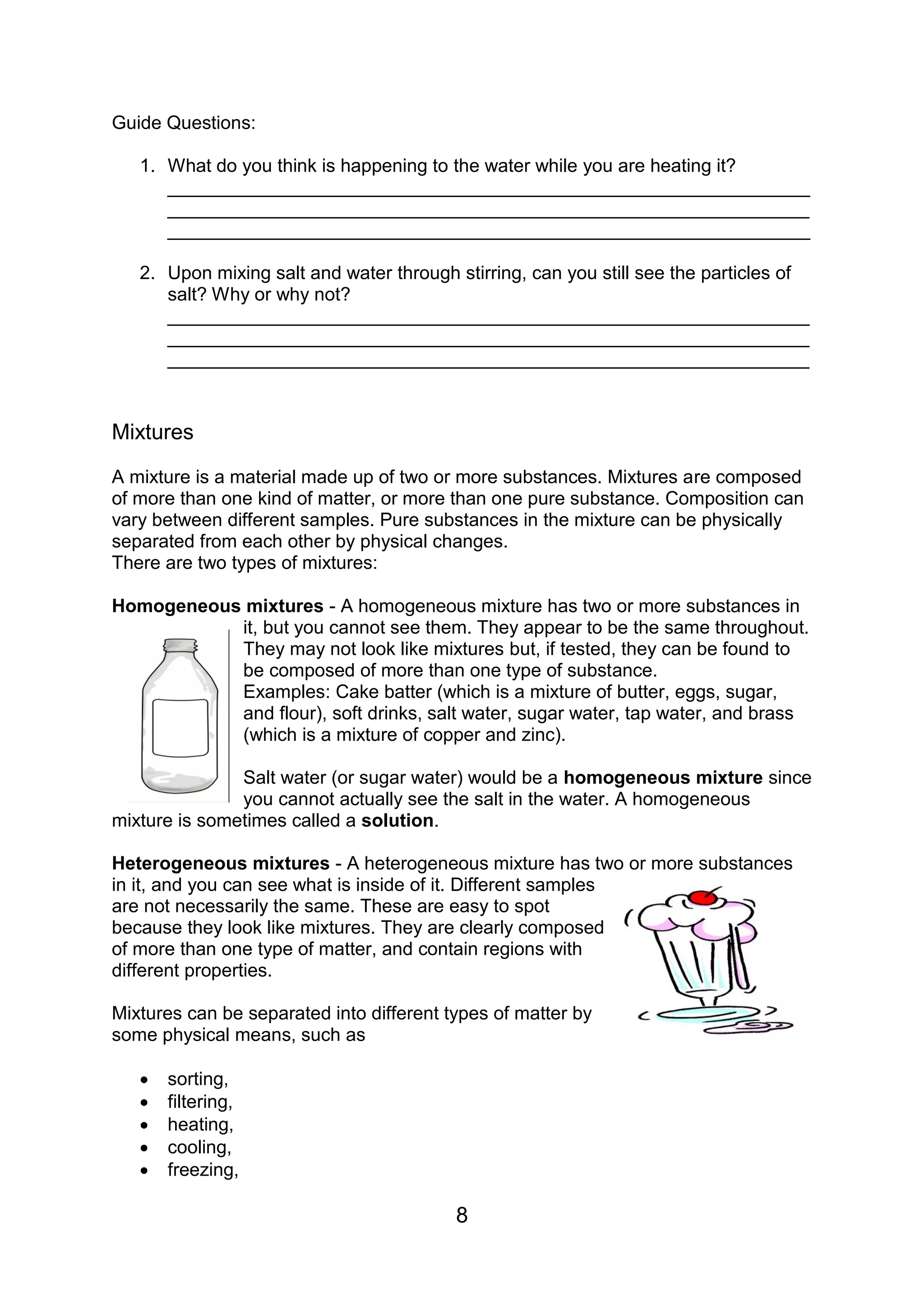 Guide Questions:

   1. What do you think is happening to the water while you are heating it?
      ______________________________________________________________
      ______________________________________________________________
      ______________________________________________________________

   2. Upon mixing salt and water through stirring, can you still see the particles of
      salt? Why or why not?
      ______________________________________________________________
      ______________________________________________________________
      ______________________________________________________________


Mixtures

A mixture is a material made up of two or more substances. Mixtures are composed
of more than one kind of matter, or more than one pure substance. Composition can
vary between different samples. Pure substances in the mixture can be physically
separated from each other by physical changes.
There are two types of mixtures:

Homogeneous mixtures - A homogeneous mixture has two or more substances in
           it, but you cannot see them. They appear to be the same throughout.
           They may not look like mixtures but, if tested, they can be found to
           be composed of more than one type of substance.
           Examples: Cake batter (which is a mixture of butter, eggs, sugar,
           and flour), soft drinks, salt water, sugar water, tap water, and brass
           (which is a mixture of copper and zinc).

               Salt water (or sugar water) would be a homogeneous mixture since
               you cannot actually see the salt in the water. A homogeneous
mixture is sometimes called a solution.

Heterogeneous mixtures - A heterogeneous mixture has two or more substances
in it, and you can see what is inside of it. Different samples
are not necessarily the same. These are easy to spot
because they look like mixtures. They are clearly composed
of more than one type of matter, and contain regions with
different properties.

Mixtures can be separated into different types of matter by
some physical means, such as

      sorting,
      filtering,
      heating,
      cooling,
      freezing,

                                          8
 