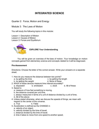 INTEGRATED SCIENCE


Quarter 2: Force, Motion and Energy

Module 3: The Laws of Motion

You will study the following topics in this module:

Lesson 1: Description of Motion
Lesson 2: Causes of Motion
Lesson 3: Forces and Equilibrium



                     EXPLORE Your Understanding



      You will be given an overview of the laws of motion. Your knowledge on motion
concepts gained from elementary science and concepts related to it will be diagnosed.

Pre-Assessment

Directions: Choose the letter of the correct answer. Write your answers on a separate
sheet.

1. How do you measure the distance between two points?
   a. by getting the time                     c. by getting the length
   b. by getting the weight                   d. None of these
2. Which of these devices measure time interval accurately?
   a. stopwatch          b. wristwatch            c. clock         d. All of these
3. Speed is
   a. measure of how fast something is moving.
   b. the distance covered per unit time.
   c. always measured in terms of a unit of distance divided by a unit of time.
   d. All of the above
4. Unless stated otherwise, when we discuss the speeds of things, we mean with
   respect to the center of the universe.
   a. True               b. False
5. Acceleration is defined as the CHANGE in
   a. velocity of an object.
   b. velocity divided by the time of travel.
   c. distance divided by the time of travel.
   d. time it takes to move from one speed to another speed.
 