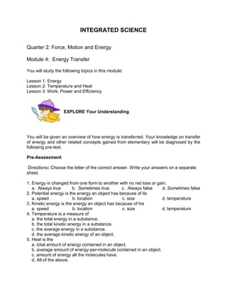 INTEGRATED SCIENCE

Quarter 2: Force, Motion and Energy

Module 4: Energy Transfer

You will study the following topics in this module:

Lesson 1: Energy
Lesson 2: Temperature and Heat
Lesson 3: Work, Power and Efficiency



                   EXPLORE Your Understanding




You will be given an overview of how energy is transferred. Your knowledge on transfer
of energy and other related concepts gained from elementary will be diagnosed by the
following pre-test.

Pre-Assessment

 Directions: Choose the letter of the correct answer. Write your answers on a separate
sheet.

1. Energy is changed from one form to another with no net loss or gain.
   a. Always true         b. Sometimes true      c. Always false    d. Sometimes false
2. Potential energy is the energy an object has because of its
   a. speed               b. location            c. size            d. temperature
3. Kinetic energy is the energy an object has because of his
   a. speed               b. location            c. size            d. temperature
4. Temperature is a measure of
   a. the total energy in a substance.
   b. the total kinetic energy in a substance.
   c. the average energy in a substance.
   d. the average kinetic energy of an object.
5. Heat is the
   a. total amount of energy contained in an object.
   b. average amount of energy-per-molecule contained in an object.
   c. amount of energy all the molecules have.
   d. All of the above.
 