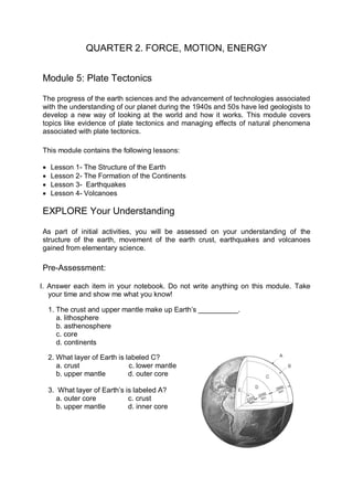 QUARTER 2. FORCE, MOTION, ENERGY


Module 5: Plate Tectonics

The progress of the earth sciences and the advancement of technologies associated
with the understanding of our planet during the 1940s and 50s have led geologists to
develop a new way of looking at the world and how it works. This module covers
topics like evidence of plate tectonics and managing effects of natural phenomena
associated with plate tectonics.

This module contains the following lessons:

   Lesson 1- The Structure of the Earth
   Lesson 2- The Formation of the Continents
   Lesson 3- Earthquakes
   Lesson 4- Volcanoes

EXPLORE Your Understanding

As part of initial activities, you will be assessed on your understanding of the
structure of the earth, movement of the earth crust, earthquakes and volcanoes
gained from elementary science.

Pre-Assessment:

I. Answer each item in your notebook. Do not write anything on this module. Take
   your time and show me what you know!

    1. The crust and upper mantle make up Earth’s __________.
       a. lithosphere
       b. asthenosphere
       c. core
       d. continents

    2. What layer of Earth is labeled C?
       a. crust                c. lower mantle
       b. upper mantle         d. outer core

    3. What layer of Earth’s is labeled A?
       a. outer core          c. crust
       b. upper mantle        d. inner core
 