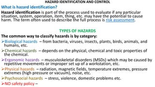 HAZARD IDENTIFICATION AND CONTROL
What is hazard identification?
Hazard identification is part of the process used to evaluate if any particular
situation, system, operation, item, thing, etc. may have the potential to cause
harm. The term often used to describe the full process is risk assessment.
TYPES OF HAZARDS
The common way to classify hazards is by category:
➢Biological hazards – from bacteria, viruses, insects, plants, birds, animals, and
humans, etc.
➢Chemical hazards – depends on the physical, chemical and toxic properties of
the chemical.
➢Ergonomic hazards – musculoskeletal disorders (MSDs) which may be caused by
repetitive movements or improper set up of a workstation, etc.
➢Physical hazards – radiation, magnetic fields, temperature extremes, pressure
extremes (high pressure or vacuum), noise, etc.
➢Psychosocial hazards – stress, violence, domestic problems etc.
➢NO safety policy –
 