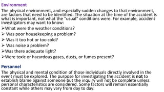 •
Environment
The physical environment, and especially sudden changes to that environment,
are factors that need to be identified. The situation at the time of the accident is
what is important, not what the "usual" conditions were. For example, accident
investigators may want to know:
➢What were the weather conditions?
➢ Was poor housekeeping a problem?
➢ Was it too hot or too cold?
➢ Was noise a problem?
➢Was there adequate light?
➢Were toxic or hazardous gases, dusts, or fumes present?
Personnel
The physical and mental condition of those individuals directly involved in the
event must be explored. The purpose for investigating the accident is not to
establish blame against someone but the inquiry will not be complete unless
personal characteristics are considered. Some factors will remain essentially
constant while others may vary from day to day:
 