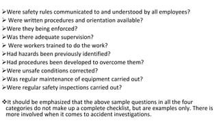 ➢Were safety rules communicated to and understood by all employees?
➢ Were written procedures and orientation available?
➢Were they being enforced?
➢Was there adequate supervision?
➢ Were workers trained to do the work?
➢Had hazards been previously identified?
➢Had procedures been developed to overcome them?
➢Were unsafe conditions corrected?
➢Was regular maintenance of equipment carried out?
➢Were regular safety inspections carried out?
❖It should be emphasized that the above sample questions in all the four
categories do not make up a complete checklist, but are examples only. There is
more involved when it comes to accident investigations.
 