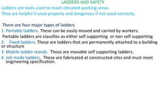 LADDERS AND SAFETY
Ladders are tools used to reach elevated working areas.
They are helpful if used properly and dangerous if not used correctly.
There are four major types of ladders
1. Portable ladders. These can be easily moved and carried by workers.
Portable ladders are classifies as either self supporting or non self supporting
2. Fixed ladders. These are ladders that are permanently attached to a building
or structure
3. Mobile ladder stands. These are movable self supporting ladders.
4. Job made ladders. These are fabricated at constructed sites and must meet
engineering specification.
 