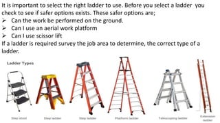 It is important to select the right ladder to use. Before you select a ladder you
check to see if safer options exists. These safer options are;
➢ Can the work be performed on the ground.
➢ Can I use an aerial work platform
➢ Can I use scissor lift
If a ladder is required survey the job area to determine, the correct type of a
ladder.
 