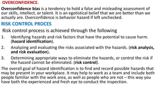 OVERCONFIDENCE.
Overconfidence bias is a tendency to hold a false and misleading assessment of
our skills, intellect, or talent. It is an egotistical belief that we are better than we
actually are. Overconfidence is behavior hazard if left unchecked.
RISK CONTROL PROCES
Risk control process is achieved through the following
1. Identifying hazards and risk factors that have the potential to cause harm.
(hazard identification).
2. Analyzing and evaluating the risks associated with the hazards. (risk analysis,
and risk evaluation).
3. Determining appropriate ways to eliminate the hazards, or control the risk if
the hazard cannot be eliminated. (risk control).
The overall goal of hazard identification is to find and record possible hazards that
may be present in your workplace. It may help to work as a team and include both
people familiar with the work area, as well as people who are not – this way you
have both the experienced and fresh eye to conduct the inspection.
 