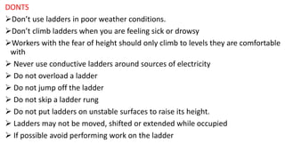 DONTS
➢Don’t use ladders in poor weather conditions.
➢Don’t climb ladders when you are feeling sick or drowsy
➢Workers with the fear of height should only climb to levels they are comfortable
with
➢ Never use conductive ladders around sources of electricity
➢ Do not overload a ladder
➢ Do not jump off the ladder
➢ Do not skip a ladder rung
➢ Do not put ladders on unstable surfaces to raise its height.
➢ Ladders may not be moved, shifted or extended while occupied
➢ If possible avoid performing work on the ladder
 