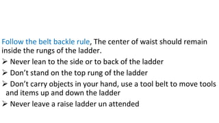 Follow the belt backle rule, The center of waist should remain
inside the rungs of the ladder.
➢ Never lean to the side or to back of the ladder
➢ Don’t stand on the top rung of the ladder
➢ Don’t carry objects in your hand, use a tool belt to move tools
and items up and down the ladder
➢ Never leave a raise ladder un attended
 