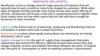 WAREHOUSE AND LOGISTICS
Warehouses serve as storage areas for large amounts of inventory that will
typically have to wait a month or more to be shipped to customers. While other
types of logistics facilities provide more timely service and a wider offering of
services, warehouses still occupy a vital role in a growing business’s logistics chain.
Quite simply, there are few other places that are safe and clean enough for
businesses to store inventory.
Logistics is the science and art of obtaining , producing and distributing material
and product in proper place and in proper quantities.
Warehousing is a place where goods and products are stored prior to it being
distributed, sold or used.
Logistic management it is the part of supply chain management that plans,
implements and controls the efficient, effective forward and reverse flow and
storage of goods, services and related information between the point of original
and the point of consumption in order to meeting customer’s requirements.
 