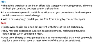 Pros
➢The public warehouse can be an affordable storage warehousing option, allowing
for both personal and business use for a short time.
➢It’s easy to rent spaces in multiple locations and you can scale up (or down) your
rental space as your needs change.
➢With a pay-as-you-go model, you are free from a lengthy contract for space.
Cons
➢Public warehouses are often not current with state-of-the-art technology.
➢They may also experience surges in seasonal demand, making it difficult to
obtain space when you need it most.
➢Over time, the pay-as-you-go model can be more expensive than what you would
pay for a permanent space, at least in terms of the price per cubic foot.
 