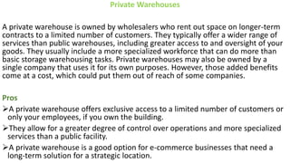 Private Warehouses
A private warehouse is owned by wholesalers who rent out space on longer-term
contracts to a limited number of customers. They typically offer a wider range of
services than public warehouses, including greater access to and oversight of your
goods. They usually include a more specialized workforce that can do more than
basic storage warehousing tasks. Private warehouses may also be owned by a
single company that uses it for its own purposes. However, those added benefits
come at a cost, which could put them out of reach of some companies.
Pros
➢A private warehouse offers exclusive access to a limited number of customers or
only your employees, if you own the building.
➢They allow for a greater degree of control over operations and more specialized
services than a public facility.
➢A private warehouse is a good option for e-commerce businesses that need a
long-term solution for a strategic location.
 