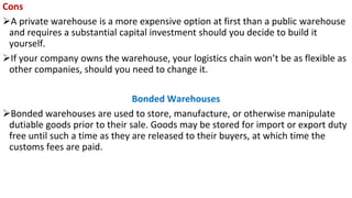 Cons
➢A private warehouse is a more expensive option at first than a public warehouse
and requires a substantial capital investment should you decide to build it
yourself.
➢If your company owns the warehouse, your logistics chain won’t be as flexible as
other companies, should you need to change it.
Bonded Warehouses
➢Bonded warehouses are used to store, manufacture, or otherwise manipulate
dutiable goods prior to their sale. Goods may be stored for import or export duty
free until such a time as they are released to their buyers, at which time the
customs fees are paid.
 