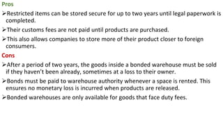 Pros
➢Restricted items can be stored secure for up to two years until legal paperwork is
completed.
➢Their customs fees are not paid until products are purchased.
➢This also allows companies to store more of their product closer to foreign
consumers.
Cons
➢After a period of two years, the goods inside a bonded warehouse must be sold
if they haven’t been already, sometimes at a loss to their owner.
➢Bonds must be paid to warehouse authority whenever a space is rented. This
ensures no monetary loss is incurred when products are released.
➢Bonded warehouses are only available for goods that face duty fees.
 