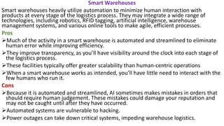 Smart Warehouses
Smart warehouses heavily utilize automation to minimize human interaction with
products at every stage of the logistics process. They may integrate a wide range of
technologies, including robotics, RFID tagging, artificial intelligence, warehouse
management systems, and various online tools to make agile, efficient processes.
Pros
➢Much of the activity in a smart warehouse is automated and streamlined to eliminate
human error while improving efficiency.
➢They improve transparency, as you’ll have visibility around the clock into each stage of
the logistics process.
➢These facilities typically offer greater scalability than human-centric operations
➢When a smart warehouse works as intended, you’ll have little need to interact with the
few humans who run it.
Cons
➢Because it is automated and streamlined, AI sometimes makes mistakes in orders that
should require human judgement. These mistakes could damage your reputation and
may not be caught until after they have occurred.
➢Automated systems are vulnerable to hacking.
➢Power outages can take down critical systems, impeding warehouse logistics.
 