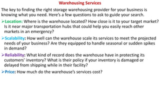 Warehousing Services
The key to finding the right storage warehousing provider for your business is
knowing what you need. Here’s a few questions to ask to guide your search.
➢Location: Where is the warehouse located? How close is it to your target market?
Is it near major transportation hubs that could help you easily reach other
markets in an emergency?
➢Scalability: How well can the warehouse scale its services to meet the projected
needs of your business? Are they equipped to handle seasonal or sudden spikes
in demand?
➢Reliability: What kind of record does the warehouse have in protecting its
customers’ inventory? What is their policy if your inventory is damaged or
delayed from shipping while in their facility?
➢Price: How much do the warehouse’s services cost?
 
