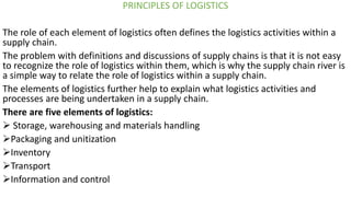PRINCIPLES OF LOGISTICS
The role of each element of logistics often defines the logistics activities within a
supply chain.
The problem with definitions and discussions of supply chains is that it is not easy
to recognize the role of logistics within them, which is why the supply chain river is
a simple way to relate the role of logistics within a supply chain.
The elements of logistics further help to explain what logistics activities and
processes are being undertaken in a supply chain.
There are five elements of logistics:
➢ Storage, warehousing and materials handling
➢Packaging and unitization
➢Inventory
➢Transport
➢Information and control
 