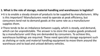 1. What is the role of storage, material handling and warehouses in logistics?
➢It is to enable a steady stream of products to be supplied by manufacturers. Why
is this important? Manufacturers need to operate at peak efficiency, but
consumers tend not to demand goods at the same rate as a manufacturer
supplies them.
➢There tends to be an imbalance between supply, which is steady, and demand,
which can be unpredictable. The answer is to store the surplus goods produced
by a manufacturer until they are demanded by consumers. To achieve this,
warehouse buildings are required. These need specialist storage equipment such
as shelving or racks and material handling equipment to move them around the
warehouse and to load and unload delivery vehicles.
 