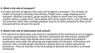 4. What is the role of transport?
➢A major element of logistics that most will recognize is transport. This includes all
modes of transport including road vehicles, freight trains, cargo shipping and air
transport. Without transport, goods would be unable to move from one stage to
another within a supply chain. Some goods with short supply chains, such as foods, do
not travel far. Other more complex products consist of many components that can be
transported from all over the world.
5. What is the role of information and control?
➢The element of information and control is needed by all the elements to act as triggers
to various operational procedures. We have mentioned the information needed for
inventory. Order levels help decide what orders need to be picked and packed in
warehouses and enable the planning and organization of transport. Information and
control’s role is to help design information systems that can control operational
procedures. They are also key in the forecasting of demand and inventory as already
mentioned.
 