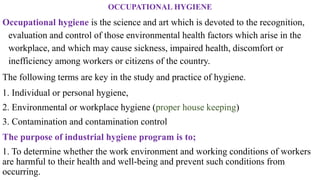 OCCUPATIONAL HYGIENE
Occupational hygiene is the science and art which is devoted to the recognition,
evaluation and control of those environmental health factors which arise in the
workplace, and which may cause sickness, impaired health, discomfort or
inefficiency among workers or citizens of the country.
The following terms are key in the study and practice of hygiene.
1. Individual or personal hygiene,
2. Environmental or workplace hygiene (proper house keeping)
3. Contamination and contamination control
The purpose of industrial hygiene program is to;
1. To determine whether the work environment and working conditions of workers
are harmful to their health and well-being and prevent such conditions from
occurring.
 