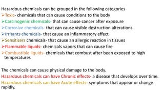 Hazardous chemicals can be grouped in the following categories
➢Toxic- chemicals that can cause conditions to the body
➢Carcinogenic chemicals- that can cause cancer after exposure
➢Corrosive chemicals- that can cause visible destruction alterations
➢Irritants chemicals- that cause an inflammatory effect
➢Sensitizers chemicals- that cause an allergic reaction in tissues
➢Flammable liquids- chemicals vapors that can cause fire
➢Combustible liquids- chemicals that combust after been exposed to high
temperatures
The chemicals can cause physical damage to the body.
Hazardous chemicals can have Chronic effects- a disease that develops over time.
Hazardous chemicals can have Acute effects- symptoms that appear or change
rapidly.
 