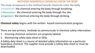 METHODS HAZARDOUS CHEMICALS ENTER THE BODY
The route of exposure is the method hazards chemicals enter the body
➢Inhalation- the chemical entering the body through breathing.
➢Absorption- the chemical entering the body through the skin.
➢Ingestion- the chemical entering the body through drinking.
Chemical safety begins with the written hazard communication program.
There are two primary methods to communicate in chemical safety information.
1. Ensuring chemical containers are properly labeled
2. Maintaining safety data sheet or SDSs.
A Safety data sheet is a source of detailed safety information on a particular
hazardous chemical. The supplier must provide a Safety data sheet or must be
downloaded.
 