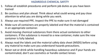 HAZARDOUS CHEMICAL SAFETY
1. Follow all establish procedures and perform job duties as you have been
trained
2. Be cautious and plan ahead. Think about what could wrong and pay close
attention to what you are doing while you work.
3. Always use required PPE. Inspect the PPE to make sure it not damaged
4. Make sure all containers are properly labeled and that the material is contained
in an appropriate container.
5. Avoid moving chemical substances from there actual containers to other
containers. If the substance is moved to a new container, make sure the new
container is fully labeled.
6. Always read the labels and the material safety data sheet (MSDS) before using
any material to make sure you understand hazards precautions.
7. Never eat or drink while handling hazardous substance and if your hands are
contaminated, don't use cosmetics or handle contact lenses
 