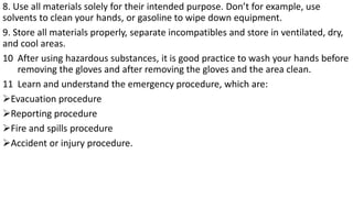 8. Use all materials solely for their intended purpose. Don’t for example, use
solvents to clean your hands, or gasoline to wipe down equipment.
9. Store all materials properly, separate incompatibles and store in ventilated, dry,
and cool areas.
10 After using hazardous substances, it is good practice to wash your hands before
removing the gloves and after removing the gloves and the area clean.
11 Learn and understand the emergency procedure, which are:
➢Evacuation procedure
➢Reporting procedure
➢Fire and spills procedure
➢Accident or injury procedure.
 
