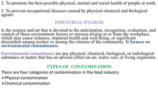 2. To promote the best possible physical, mental and social health of people at work.
3. To prevent occupational diseases caused by physical chemical and biological
agents.
INDUSTRIAL HYGIENE
Is the science and art that is devoted to the anticipation, recognition, evaluation, and
control of those environment factors or stresses arising in or from the workplace,
which may cause sickness, impaired health and well-being, or significant
discomfort among worker or among the citizens of the community. It focuses on
environmental contaminants.
Environmental contaminants are any physical, chemical, biological, or radiological
substance or matter that has an adverse effect on air, water, soil, or living organisms.
TYPES OF CONTAMINATION
There are four categories of contamination in the food industry
➢Physical contamination
➢Chemical contamination
 