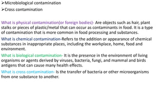 ➢Microbiological contamination
➢Cross contamination
What is physical contamination(or foreign bodies)- Are objects such as hair, plant
stalks or pieces of plastic/metal that can occur as contaminants in food. It is a type
of contamination that is more common in food processing and substances.
What is chemical contamination-Refers to the addition or appearance of chemical
substances in inappropriate places, including the workplace, home, food and
environment.
What is biological contamination- It is the presence in the environment of living
organisms or agents derived by viruses, bacteria, fungi, and mammal and birds
antigens that can cause many health effects.
What is cross contamination- Is the transfer of bacteria or other microorganisms
from one substance to another.
 