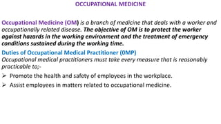 OCCUPATIONAL MEDICINE
Occupational Medicine (OM) is a branch of medicine that deals with a worker and
occupationally related disease. The objective of OM is to protect the worker
against hazards in the working environment and the treatment of emergency
conditions sustained during the working time.
Duties of Occupational Medical Practitioner (0MP)
Occupational medical practitioners must take every measure that is reasonably
practicable to;-
➢ Promote the health and safety of employees in the workplace.
➢ Assist employees in matters related to occupational medicine.
 