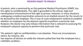PATIENTS RIGHT TO PRIVACY
A patient, who is examined by an Occupational Medical Practitioner (OMP), has
the rights to confidentiality. This right is grounded in the ethical, legal and
constitutional entrenchment of the right to privacy. However, in many situations
undergoing a medical examination amounts to an implied consent for the results to
be disclosed to the employer. This is true of a pre-employment medical to establish
whether an employee has the physical capacity to perform a particular task.
However, the doctor may only release information that is relevant to assessing the
employee’s physical capacity to perform that particular task.
The patient’s right to confidentiality is not absolute. There are circumstances
where, for instance, the
law requires all doctors to notify the relevant authorities that the employee has a
notifiable condition.
 
