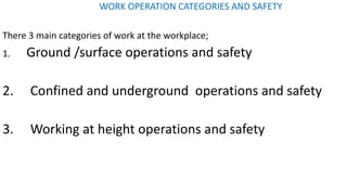 WORK OPERATION CATEGORIES AND SAFETY
There 3 main categories of work at the workplace;
1. Ground /surface operations and safety
2. Confined and underground operations and safety
3. Working at height operations and safety
 