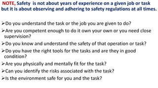 NOTE, Safety is not about years of experience on a given job or task
but it is about observing and adhering to safety regulations at all times.
➢Do you understand the task or the job you are given to do?
➢Are you competent enough to do it own your own or you need close
supervision?
➢Do you know and understand the safety of that operation or task?
➢Do you have the right tools for the tasks and are they in good
condition?
➢Are you physically and mentally fit for the task?
➢Can you identify the risks associated with the task?
➢Is the environment safe for you and the task?
 