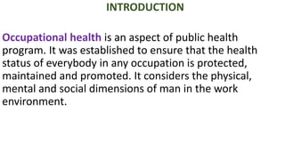 INTRODUCTION
Occupational health is an aspect of public health
program. It was established to ensure that the health
status of everybody in any occupation is protected,
maintained and promoted. It considers the physical,
mental and social dimensions of man in the work
environment.
 