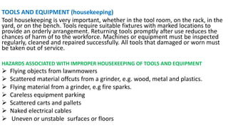 TOOLS AND EQUIPMENT (housekeeping)
Tool housekeeping is very important, whether in the tool room, on the rack, in the
yard, or on the bench. Tools require suitable fixtures with marked locations to
provide an orderly arrangement. Returning tools promptly after use reduces the
chances of harm of to the workforce. Machines or equipment must be inspected
regularly, cleaned and repaired successfully. All tools that damaged or worn must
be taken out of service.
HAZARDS ASSOCIATED WITH IMPROPER HOUSEKEEPING OF TOOLS AND EQUIPMENT
➢ Flying objects from lawnmowers
➢ Scattered material offcuts from a grinder, e.g. wood, metal and plastics.
➢ Flying material from a grinder, e.g fire sparks.
➢ Careless equipment parking
➢ Scattered carts and pallets
➢ Naked electrical cables
➢ Uneven or unstable surfaces or floors
 