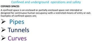 Confined and underground operations and safety
COFINED SPACES
A confined space is an enclosed or partially enclosed space not intended or
designed for continuous human occupancy with a restricted means of entry or exit.
Examples of confined spaces are;
➢ Pipes
➢ Tunnels
➢ Curves
 