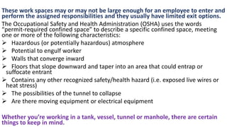 These work spaces may or may not be large enough for an employee to enter and
perform the assigned responsibilities and they usually have limited exit options.
The Occupational Safety and Health Administration (OSHA) uses the words
“permit-required confined space” to describe a specific confined space, meeting
one or more of the following characteristics:
➢ Hazardous (or potentially hazardous) atmosphere
➢ Potential to engulf worker
➢ Walls that converge inward
➢ Floors that slope downward and taper into an area that could entrap or
suffocate entrant
➢ Contains any other recognized safety/health hazard (i.e. exposed live wires or
heat stress)
➢ The possibilities of the tunnel to collapse
➢ Are there moving equipment or electrical equipment
Whether you’re working in a tank, vessel, tunnel or manhole, there are certain
things to keep in mind.
 