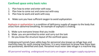 Confined space entry basic rules
1. Plan how to enter and enter with easy
2. Plan how to come out and come out with easy
3. Plan how to work and work with easy
4. Make sure you have sufficient oxygen to avoid asphyxiation.
Asphyxia or asphyxiation is a condition of deficiency supply of oxygen to the body that
arises from abnormal breathing. An example of asphyxia is choking.
5. Make sure everyone knows that you inside
6. Make you are permitted to enter and carry out the task
7. Do you know the structure layout of the confined space.
Underground tunnels have safety bays for personnel also known as refuge bays and
machines bays for earth moving machines, it is very important to know how these bays
are positioned, identified and used. Personnel must never take refuge in a machine bay.
All personnel working underground must carry an oxygen an oxygen supply equipment.
 