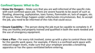Confined Spaces: What to Do
• Know the Dangers – Make sure that you are well-informed of the specific risks
with each confined space job. There are severe hazards to be aware of such as
flooding, drowning, asphyxiation, toxic fumes, flammable air, lack of oxygen, etc.
Of course, these things happen under unfortunate circumstances. But, to accept
the job, you need to be informed of the risks that could occur.
• Ensure Capability – The person doing the job must be capable to complete it. If
they are healthy and properly trained and qualified in both the work needed and
the use of emergency equipment.
• Have a Plan – For every risk involved, come up with a plan to control these risks
for the specific work space. For example, if there is a confined work space with
reduced oxygen levels, make sure that your employer provides a breathing
apparatus or has the space ventilated before entering.
 
