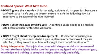Confined Spaces: What NOT to Do
➢DON’T Ignore the Hazards – Unfortunately, accidents do happen. Just because a
confined space is safe one day doesn’t ensure its safe the following day. It’s
imperative to be aware of the risks involved.
➢DON’T Enter the Space Until It’s Safe – A confined space needs to be marked
safe before a worker enters the work area.
➢DON’T Forget about Emergency Arrangements – If someone is working in a
confined space, there needs to be a plan in place in order to know if they are
safe. And, if they are not safe, how will you get them out of the situation?
Safety is imperative. Many job sites come with dangers or risks to be aware of.
Do not take these lightly. Make sure that you are equipped with the proper gear,
knowledge and training to complete the job effectively and safely.
 