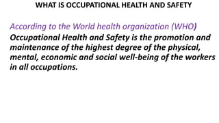 WHAT IS OCCUPATIONAL HEALTH AND SAFETY
According to the World health organization (WHO)
Occupational Health and Safety is the promotion and
maintenance of the highest degree of the physical,
mental, economic and social well-being of the workers
in all occupations.
 