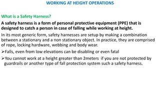 WORKING AT HEIGHT OPERATIONS
What is a Safety Harness?
A safety harness is a form of personal protective equipment (PPE) that is
designed to catch a person in case of falling while working at height.
In its most generic form, safety harnesses are setup by making a combination
between a stationary and a non stationary object. In practice, they are comprised
of rope, locking hardware, webbing and body wear.
➢Falls, even from low elevations can be disabling or even fatal
➢You cannot work at a height greater than 2meters if you are not protected by
guardrails or another type of fall protection system such a safety harness.
 