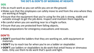 THE DO’S & DON’TS OF WORKING AT HEIGHTS
DOS
➢Do as much work as you can while you are on the ground.
➢Make sure that the employees can safely move to and from the area where they
are working at height.
➢Ensure that the equipment that you’re using for the job is strong, stable and
suitable enough to get the job done. Inspect and maintain them regularly.
➢Be careful when you are working near to a fragile surface.
➢Ensure that you are protected from falling objects.
➢Make preparations for emergency evacuations and rescues.
DON’TS
➢DON’T overload the ladders that they are working on, with equipment or
materials.
➢DON’T try to reach too far when you’re on a ladder or stepladder.
➢DON’T use ladders or stepladders to do work that entail heavy or strenuous
tasks. Only use them to do work that’s quick and light.
 