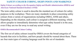 SAFETY COLOUR CODING, SIGHN POSTS AND MARKINGS
Safety Colours according to the Occupation Safety and Health Administration (OSHA) and
American National Standard Institute (ANSI)
The term safety colour is used to describe the standard use of colours for safety
purposes in the workplace. There are many standards in place concerning safety
colours from a variety of organizations including OSHA, ANSI and others.
Depending on the situation, each colour is assigned a different meaning, which
allows peoples to immediately determine what type safety hazard is in the area,
even if they are too far away to read any actual writing.
OSHA Recommended Colour Coding
The first set of safety colours issued by OSHA covers the broad categories of
hazards that exist in facilities, and how people should be warned about them. There
are four main types of warning language used for this set of standards:
 